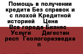 Помощь в получении кредита Без справок и с плохой Кредитной историей  › Цена ­ 11 - Все города Бизнес » Услуги   . Дагестан респ.,Геологоразведка п.